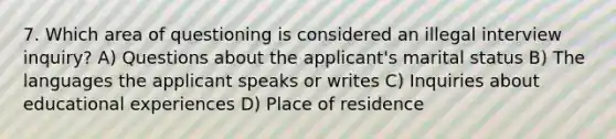 7. Which area of questioning is considered an illegal interview inquiry? A) Questions about the applicant's marital status B) The languages the applicant speaks or writes C) Inquiries about educational experiences D) Place of residence