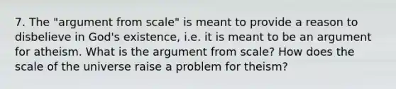 7. The "argument from scale" is meant to provide a reason to disbelieve in God's existence, i.e. it is meant to be an argument for atheism. What is <a href='https://www.questionai.com/knowledge/kX9kaOpm3q-the-argument' class='anchor-knowledge'>the argument</a> from scale? How does the scale of the universe raise a problem for theism?