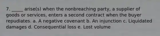 7. _____ arise(s) when the nonbreaching party, a supplier of goods or services, enters a second contract when the buyer repudiates. a. A negative covenant b. An injunction c. Liquidated damages d. Consequential loss e. Lost volume