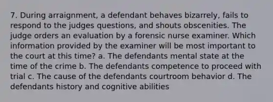 7. During arraignment, a defendant behaves bizarrely, fails to respond to the judges questions, and shouts obscenities. The judge orders an evaluation by a forensic nurse examiner. Which information provided by the examiner will be most important to the court at this time? a. The defendants mental state at the time of the crime b. The defendants competence to proceed with trial c. The cause of the defendants courtroom behavior d. The defendants history and cognitive abilities