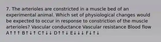 7. The arterioles are constricted in a muscle bed of an experimental animal. Which set of physiological changes would be expected to occur in response to constriction of the muscle arterioles? Vascular conductance Vascular resistance Blood flow A↑↑↑ B↑↓↑ C↑↓↓ D↑↑↓ E↓↓↓ F↓↑↓