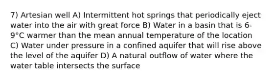 7) Artesian well A) Intermittent hot springs that periodically eject water into the air with great force B) Water in a basin that is 6-9°C warmer than the mean annual temperature of the location C) Water under pressure in a confined aquifer that will rise above the level of the aquifer D) A natural outflow of water where the water table intersects the surface