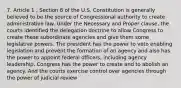 7. Article 1 , Section 8 of the U.S. Constitution is generally believed to be the source of Congressional authority to create administrative law. Under the Necessary and Proper clause, the courts identified the delegation doctrine to allow Congress to create these subordinate agencies and give them some legislative powers. The president has the power to veto enabling legislation and prevent the formation of an agency and also has the power to appoint federal officers, including agency leadership. Congress has the power to create and to abolish an agency. And the courts exercise control over agencies through the power of judicial review