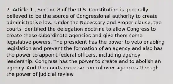 7. Article 1 , Section 8 of the U.S. Constitution is generally believed to be the source of Congressional authority to create administrative law. Under the Necessary and Proper clause, the courts identified the delegation doctrine to allow Congress to create these subordinate agencies and give them some <a href='https://www.questionai.com/knowledge/kkpmIpG7tU-legislative-power' class='anchor-knowledge'>legislative power</a>s. The president has the power to veto enabling legislation and prevent the formation of an agency and also has the power to appoint federal officers, including agency leadership. Congress has the power to create and to abolish an agency. And the courts exercise control over agencies through the power of judicial review