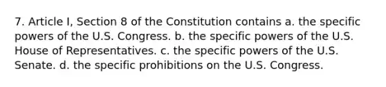 7. Article I, Section 8 of the Constitution contains a. the specific powers of the U.S. Congress. b. the specific powers of the U.S. House of Representatives. c. the specific powers of the U.S. Senate. d. the specific prohibitions on the U.S. Congress.