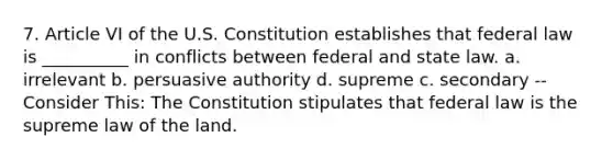 7. Article VI of the U.S. Constitution establishes that federal law is __________ in conflicts between federal and state law. a. irrelevant b. persuasive authority d. supreme c. secondary -- Consider This: The Constitution stipulates that federal law is the supreme law of the land.