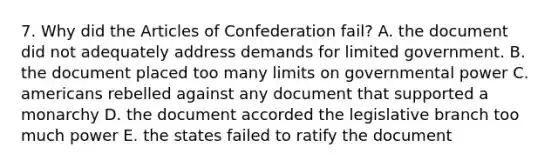 7. Why did the Articles of Confederation fail? A. the document did not adequately address demands for limited government. B. the document placed too many limits on governmental power C. americans rebelled against any document that supported a monarchy D. the document accorded the legislative branch too much power E. the states failed to ratify the document