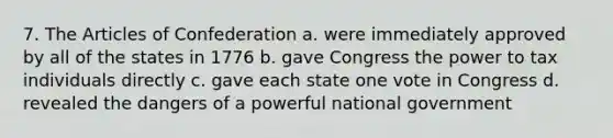 7. The Articles of Confederation a. were immediately approved by all of the states in 1776 b. gave Congress the power to tax individuals directly c. gave each state one vote in Congress d. revealed the dangers of a powerful national government