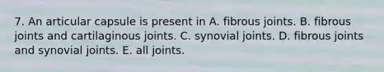 7. An articular capsule is present in A. fibrous joints. B. fibrous joints and cartilaginous joints. C. synovial joints. D. fibrous joints and synovial joints. E. all joints.