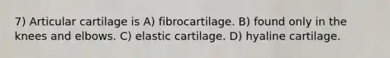 7) Articular cartilage is A) fibrocartilage. B) found only in the knees and elbows. C) elastic cartilage. D) hyaline cartilage.