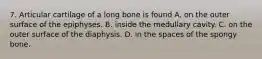 7. Articular cartilage of a long bone is found A. on the outer surface of the epiphyses. B. inside the medullary cavity. C. on the outer surface of the diaphysis. D. in the spaces of the spongy bone.