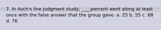 7. In Asch's line judgment study, ____percent went along at least once with the false answer that the group gave. a. 25 b. 55 c. 68 d. 76