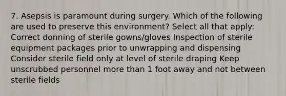 7. Asepsis is paramount during surgery. Which of the following are used to preserve this environment? Select all that apply: Correct donning of sterile gowns/gloves Inspection of sterile equipment packages prior to unwrapping and dispensing Consider sterile field only at level of sterile draping Keep unscrubbed personnel more than 1 foot away and not between sterile fields