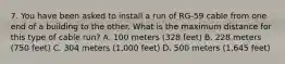 7. You have been asked to install a run of RG-59 cable from one end of a building to the other. What is the maximum distance for this type of cable run? A. 100 meters (328 feet) B. 228 meters (750 feet) C. 304 meters (1,000 feet) D. 500 meters (1,645 feet)