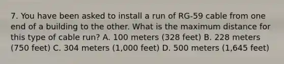 7. You have been asked to install a run of RG-59 cable from one end of a building to the other. What is the maximum distance for this type of cable run? A. 100 meters (328 feet) B. 228 meters (750 feet) C. 304 meters (1,000 feet) D. 500 meters (1,645 feet)