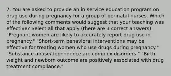 7. You are asked to provide an in-service education program on drug use during pregnancy for a group of perinatal nurses. Which of the following comments would suggest that your teaching was effective? Select all that apply (there are 3 correct answers). "Pregnant women are likely to accurately report drug use in pregnancy." "Short-term behavioral interventions may be effective for treating women who use drugs during pregnancy." "Substance abuse/dependence are complex disorders." "Birth weight and newborn outcome are positively associated with drug treatment compliance."