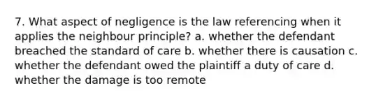 7. What aspect of negligence is the law referencing when it applies the neighbour principle? a. whether the defendant breached the standard of care b. whether there is causation c. whether the defendant owed the plaintiff a duty of care d. whether the damage is too remote