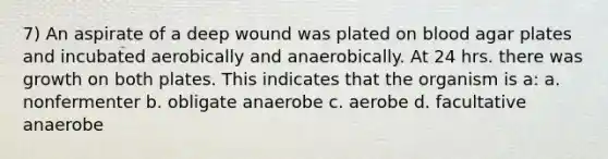 7) An aspirate of a deep wound was plated on blood agar plates and incubated aerobically and anaerobically. At 24 hrs. there was growth on both plates. This indicates that the organism is a: a. nonfermenter b. obligate anaerobe c. aerobe d. facultative anaerobe