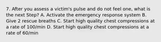 7. After you assess a victim's pulse and do not feel one, what is the next Step? A. Activate the emergency response system B. Give 2 rescue breaths C. Start high quality chest compressions at a rate of 100/min D. Start high quality chest compressions at a rate of 60/min