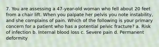 7. You are assessing a 47-year-old woman who fell about 20 feet from a chair lift. When you palpate her pelvis you note instability, and she complains of pain. Which of the following is your primary concern for a patient who has a potential pelvic fracture? a. Risk of infection b. Internal blood loss c. Severe pain d. Permanent deformity