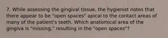 7. While assessing the gingival tissue, the hygienist notes that there appear to be "open spaces" apical to the contact areas of many of the patient's teeth. Which anatomical area of the gingiva is "missing," resulting in the "open spaces"?