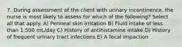 7. During assessment of the client with urinary incontinence, the nurse is most likely to assess for which of the following? Select all that apply. A) Perineal skin irritation B) Fluid intake of less than 1,500 mL/day C) History of antihistamine intake D) History of frequent urinary tract infections E) A fecal impaction