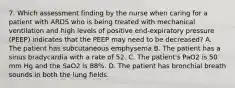 7. Which assessment finding by the nurse when caring for a patient with ARDS who is being treated with mechanical ventilation and high levels of positive end-expiratory pressure (PEEP) indicates that the PEEP may need to be decreased? A. The patient has subcutaneous emphysema B. The patient has a sinus bradycardia with a rate of 52. C. The patient's PaO2 is 50 mm Hg and the SaO2 is 88%. D. The patient has bronchial breath sounds in both the lung fields.