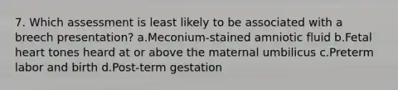 7. Which assessment is least likely to be associated with a breech presentation? a.Meconium-stained amniotic fluid b.Fetal heart tones heard at or above the maternal umbilicus c.Preterm labor and birth d.Post-term gestation