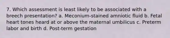 7. Which assessment is least likely to be associated with a breech presentation? a. Meconium-stained amniotic fluid b. Fetal heart tones heard at or above the maternal umbilicus c. Preterm labor and birth d. Post-term gestation