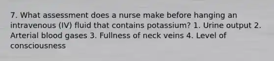 7. What assessment does a nurse make before hanging an intravenous (IV) fluid that contains potassium? 1. Urine output 2. Arterial blood gases 3. Fullness of neck veins 4. Level of consciousness