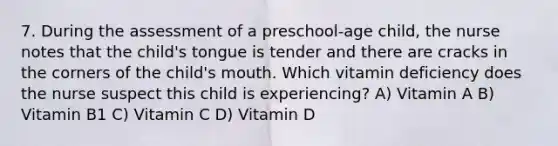 7. During the assessment of a preschool-age child, the nurse notes that the child's tongue is tender and there are cracks in the corners of the child's mouth. Which vitamin deficiency does the nurse suspect this child is experiencing? A) Vitamin A B) Vitamin B1 C) Vitamin C D) Vitamin D