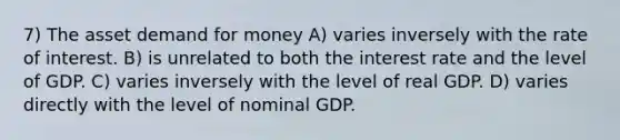 7) The asset demand for money A) varies inversely with the rate of interest. B) is unrelated to both the interest rate and the level of GDP. C) varies inversely with the level of real GDP. D) varies directly with the level of nominal GDP.