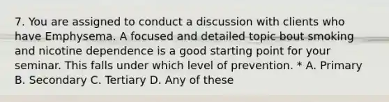 7. You are assigned to conduct a discussion with clients who have Emphysema. A focused and detailed topic bout smoking and nicotine dependence is a good starting point for your seminar. This falls under which level of prevention. * A. Primary B. Secondary C. Tertiary D. Any of these