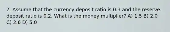 7. Assume that the currency-deposit ratio is 0.3 and the reserve-deposit ratio is 0.2. What is the money multiplier? A) 1.5 B) 2.0 C) 2.6 D) 5.0