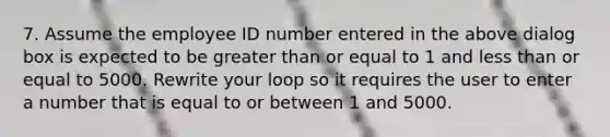 7. Assume the employee ID number entered in the above dialog box is expected to be greater than or equal to 1 and less than or equal to 5000. Rewrite your loop so it requires the user to enter a number that is equal to or between 1 and 5000.