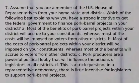 7. Assume that you are a member of the U.S. House of Representatives from your home state and district. Which of the following best explains why you have a strong incentive to get the federal government to finance pork-barrel projects in your district? a. Most of the benefits of pork-barrel projects within your district will accrue to your constituents, whereas most of the costs will be imposed on voters from other districts. b. Most of the costs of pork-barrel projects within your district will be imposed on your constituents, whereas most of the benefits will accrue to voters from other districts. c. Pork producers are a powerful political lobby that will influence the actions of legislators in all districts. d. This is a trick question; in a representative democracy, there is little incentive for legislators to support pork-barrel projects.