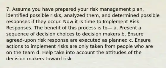 7. Assume you have prepared your risk management plan, identified possible risks, analyzed them, and determined possible responses if they occur. Now it is time to Implement Risk Responses. The benefit of this process is to— a. Present a sequence of decision choices to decision makers b. Ensure agreed-upon risk response are executed as planned c. Ensure actions to implement risks are only taken from people who are on the team d. Help take into account the attitudes of the decision makers toward risk