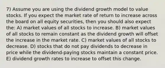 7) Assume you are using the dividend growth model to value stocks. If you expect the market rate of return to increase across the board on all equity securities, then you should also expect the: A) market values of all stocks to increase. B) market values of all stocks to remain constant as the dividend growth will offset the increase in the market rate. C) market values of all stocks to decrease. D) stocks that do not pay dividends to decrease in price while the dividend-paying stocks maintain a constant price. E) dividend growth rates to increase to offset this change.