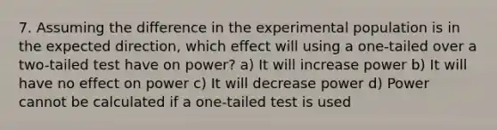 7. Assuming the difference in the experimental population is in the expected direction, which effect will using a one-tailed over a two-tailed test have on power? a) It will increase power b) It will have no effect on power c) It will decrease power d) Power cannot be calculated if a one-tailed test is used