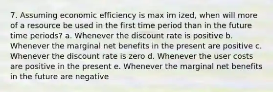 7. Assuming economic efficiency is max im ized, when will more of a resource be used in the first time period than in the future time periods? a. Whenever the discount rate is positive b. Whenever the marginal net benefits in the present are positive c. Whenever the discount rate is zero d. Whenever the user costs are positive in the present e. Whenever the marginal net benefits in the future are negative