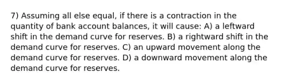 7) Assuming all else equal, if there is a contraction in the quantity of bank account balances, it will cause: A) a leftward shift in the demand curve for reserves. B) a rightward shift in the demand curve for reserves. C) an upward movement along the demand curve for reserves. D) a downward movement along the demand curve for reserves.