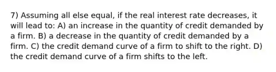 7) Assuming all else equal, if the real interest rate decreases, it will lead to: A) an increase in the quantity of credit demanded by a firm. B) a decrease in the quantity of credit demanded by a firm. C) the credit demand curve of a firm to shift to the right. D) the credit demand curve of a firm shifts to the left.