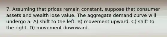 7. Assuming that prices remain constant, suppose that consumer assets and wealth lose value. The aggregate demand curve will undergo a: A) shift to the left. B) movement upward. C) shift to the right. D) movement downward.