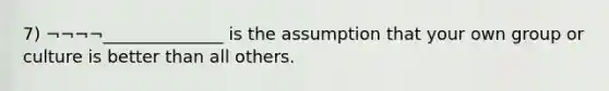 7) ¬¬¬¬______________ is the assumption that your own group or culture is better than all others.