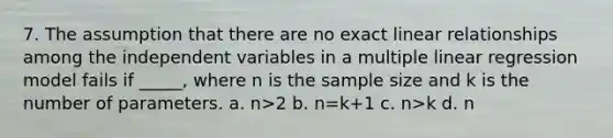 7. The assumption that there are no exact linear relationships among the independent variables in a multiple linear regression model fails if _____, where n is the sample size and k is the number of parameters. a. n>2 b. n=k+1 c. n>k d. n<k+1