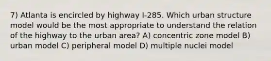 7) Atlanta is encircled by highway I-285. Which urban structure model would be the most appropriate to understand the relation of the highway to the urban area? A) concentric zone model B) urban model C) peripheral model D) multiple nuclei model