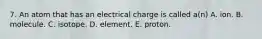 7. An atom that has an electrical charge is called a(n) A. ion. B. molecule. C. isotope. D. element. E. proton.