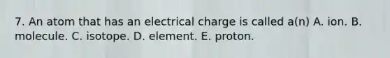 7. An atom that has an electrical charge is called a(n) A. ion. B. molecule. C. isotope. D. element. E. proton.