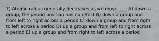 7) Atomic radius generally decreases as we move ___. A) down a group; the period position has no effect B) down a group and from left to right across a period C) down a group and from right to left across a period D) up a group and from left to right across a period E) up a group and from right to left across a period