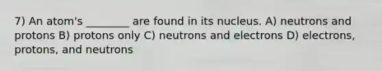 7) An atom's ________ are found in its nucleus. A) neutrons and protons B) protons only C) neutrons and electrons D) electrons, protons, and neutrons